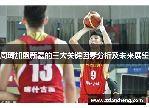 周琦加盟新疆的三大关键因素分析及未来展望 周琦加盟新疆的三大关键因素分析及未来展望